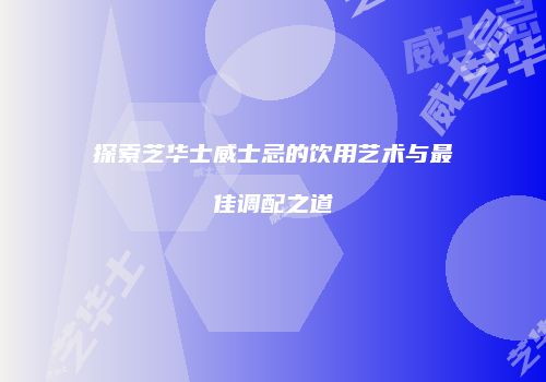 探索芝华士威士忌的饮用艺术与最佳调配之道