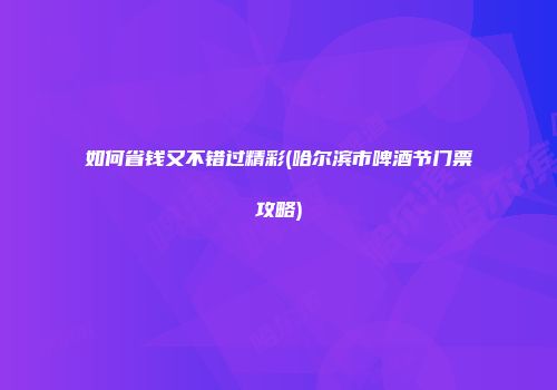 如何省钱又不错过精彩(哈尔滨市啤酒节门票攻略)