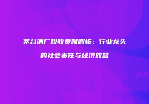 茅台酒厂税收贡献解析：行业龙头的社会责任与经济效益