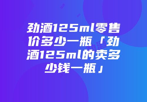 劲酒125ml零售价多少一瓶「劲酒125ml的卖多少钱一瓶」