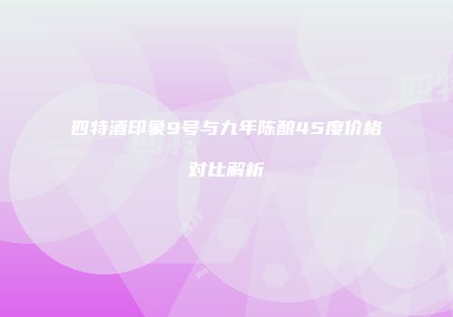 四特酒印象9号与九年陈酿45度价格对比解析