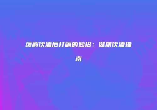 缓解饮酒后打嗝的妙招：健康饮酒指南
