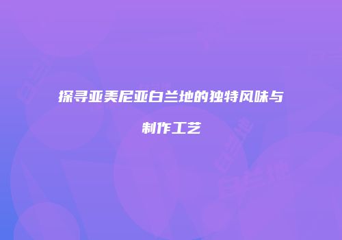 探寻亚美尼亚白兰地的独特风味与制作工艺