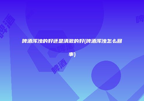 啤酒浑浊的好还是清澈的好(啤酒浑浊怎么回事)