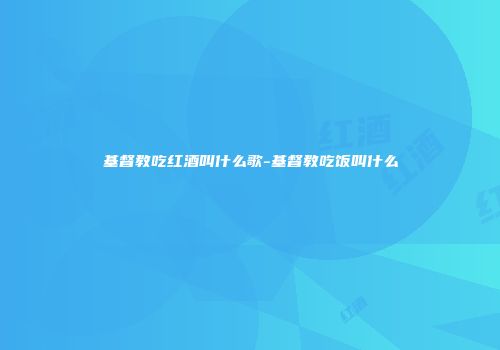 基督教吃红酒叫什么歌-基督教吃饭叫什么