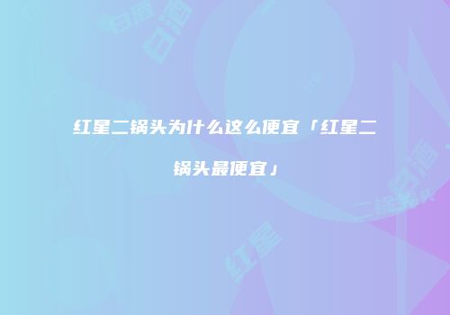 红星二锅头为什么这么便宜「红星二锅头最便宜」