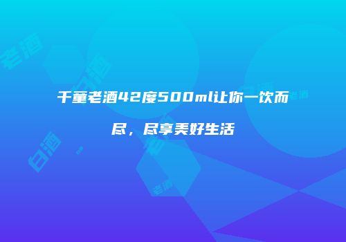 千童老酒42度500ml让你一饮而尽，尽享美好生活