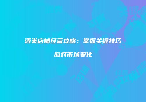 酒类店铺经营攻略：掌握关键技巧应对市场变化