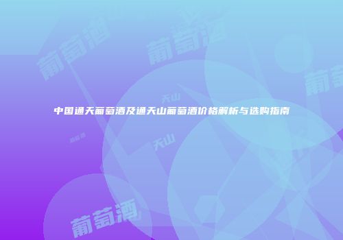 中国通天葡萄酒及通天山葡萄酒价格解析与选购指南