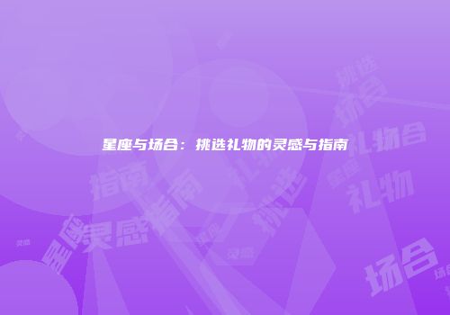 星座与场合：挑选礼物的灵感与指南