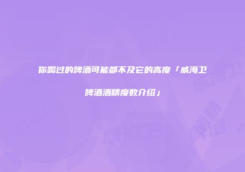 你喝过的啤酒可能都不及它的高度「威海卫啤酒酒精度数介绍」