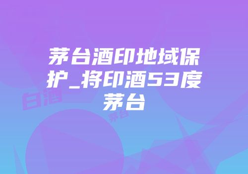 茅台酒印地域保护_将印酒53度茅台
