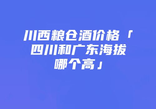 川西粮仓酒价格「四川和广东海拔哪个高」