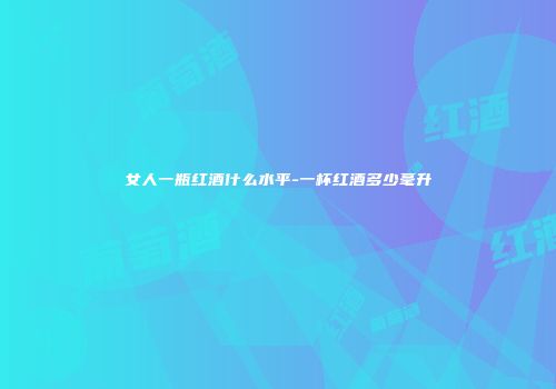 女人一瓶红酒什么水平-一杯红酒多少毫升