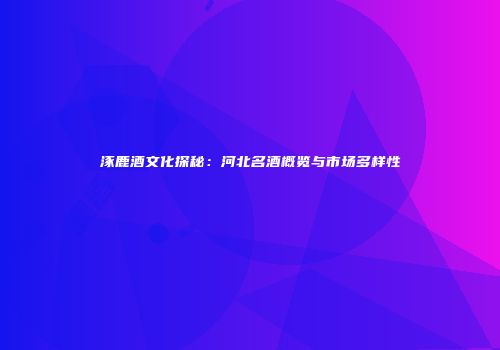 涿鹿酒文化探秘：河北名酒概览与市场多样性