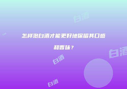 怎样泡白酒才能更好地保留其口感和香味？