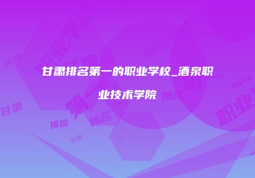 甘肃排名第一的职业学校_酒泉职业技术学院