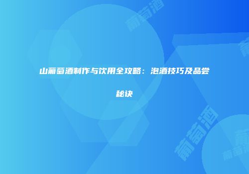 山葡萄酒制作与饮用全攻略：泡酒技巧及品尝秘诀