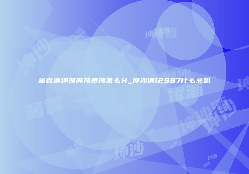 酱香酒坤沙碎沙串沙怎么分_坤沙酒12987什么意思