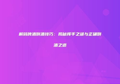 解码啤酒倒酒技巧：揭秘挥手之谜与正确倒酒之道