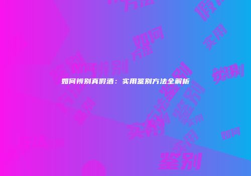 如何辨别真假酒：实用鉴别方法全解析