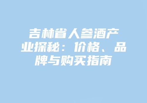 吉林省人参酒产业探秘：价格、品牌与购买指南