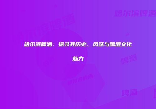 哈尔滨啤酒：探寻其历史、风味与啤酒文化魅力