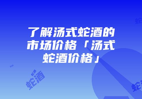 了解汤式蛇酒的市场价格「汤式蛇酒价格」
