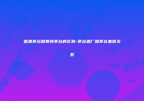 国酒茅台和贵州茅台的区别-茅台酒厂和茅台集团关系