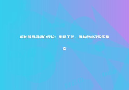 揭秘陕西名酒白云边：酿造工艺、风味特点及购买指南