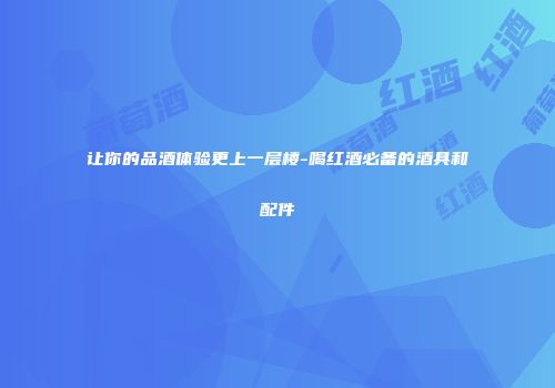 让你的品酒体验更上一层楼-喝红酒必备的酒具和配件