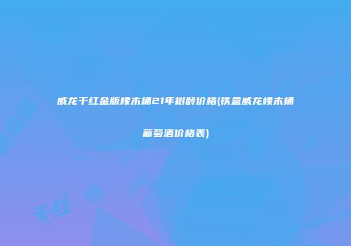 威龙干红金版橡木桶21年树龄价格(铁盒威龙橡木桶葡萄酒价格表)