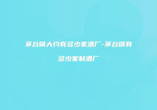 茅台镇大约有多少家酒厂-茅台镇有多少家制酒厂