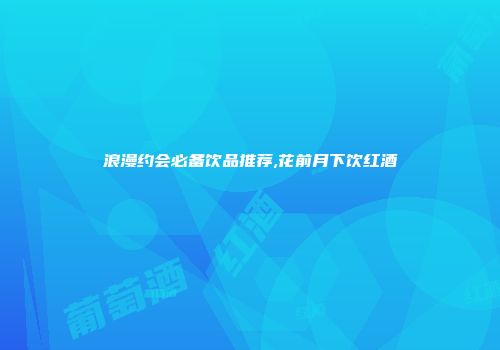 浪漫约会必备饮品推荐,花前月下饮红酒