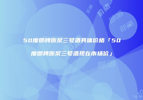 50度郎牌原浆三号酒具体价格「50度郎牌原浆三号酒现在市场价」