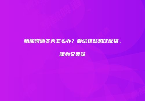精酿啤酒冬天怎么办？尝试这些热饮配搭，暖身又美味