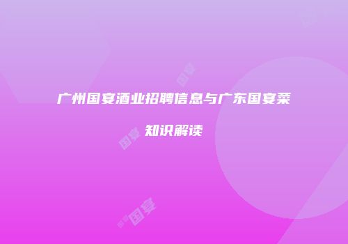 广州国宴酒业招聘信息与广东国宴菜知识解读