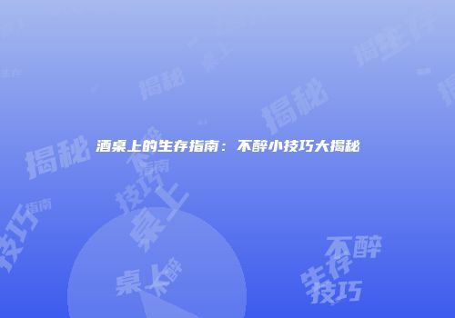 酒桌上的生存指南：不醉小技巧大揭秘