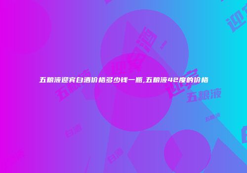 五粮液迎宾白酒价格多少钱一瓶,五粮液42度的价格