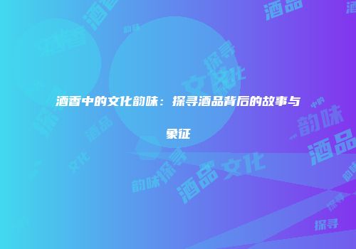 酒香中的文化韵味：探寻酒品背后的故事与象征