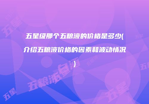 五星级那个五粮液的价格是多少(介绍五粮液价格的因素和波动情况)