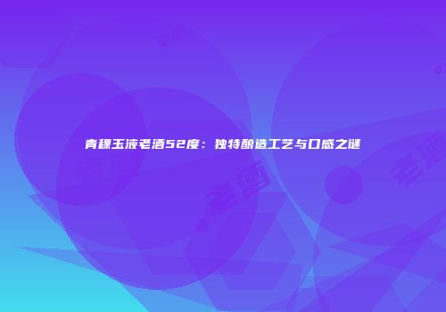 青稞玉液老酒52度：独特酿造工艺与口感之谜
