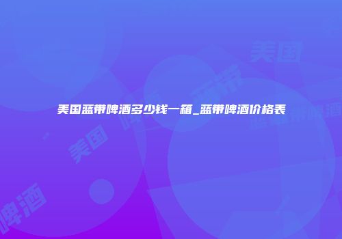 美国蓝带啤酒多少钱一箱_蓝带啤酒价格表