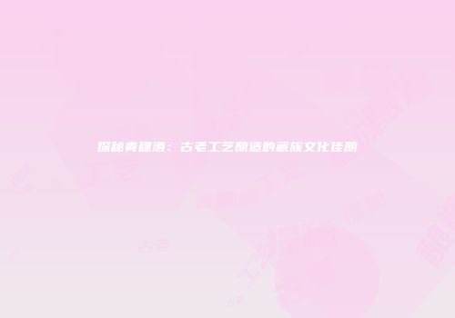 探秘青稞酒：古老工艺酿造的藏族文化佳酿