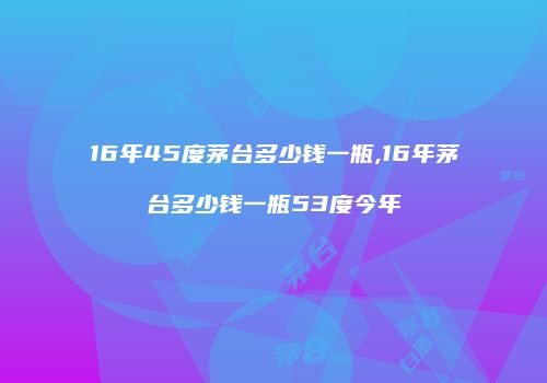16年45度茅台多少钱一瓶,16年茅台多少钱一瓶53度今年