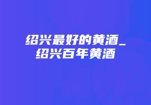 绍兴最好的黄酒_绍兴百年黄酒
