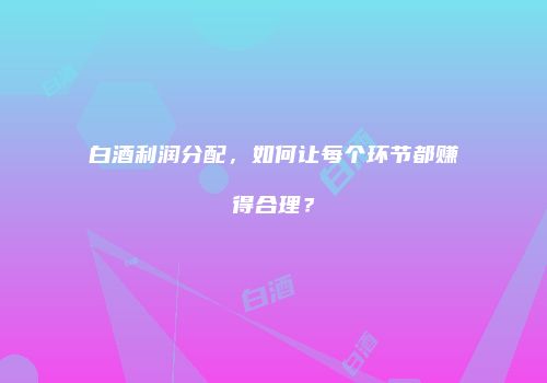 白酒利润分配，如何让每个环节都赚得合理？