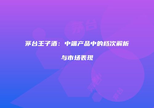 茅台王子酒：中端产品中的档次解析与市场表现
