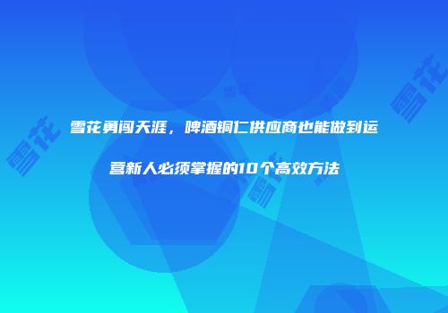 雪花勇闯天涯，啤酒铜仁供应商也能做到运营新人必须掌握的10个高效方法