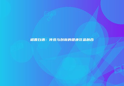 橘香白酒：传统与创新的健康饮品融合